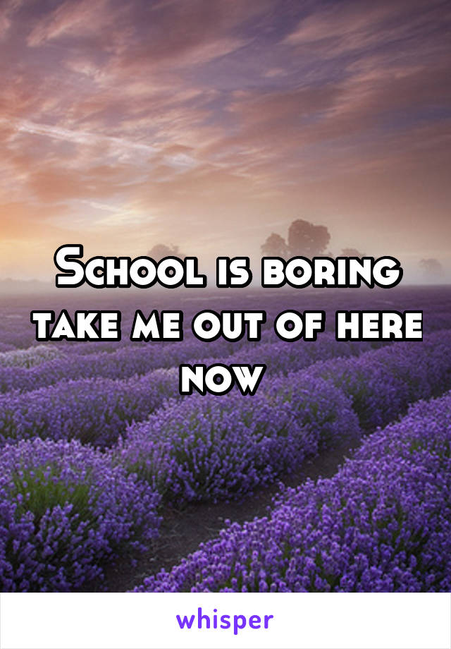 School is boring take me out of here now 