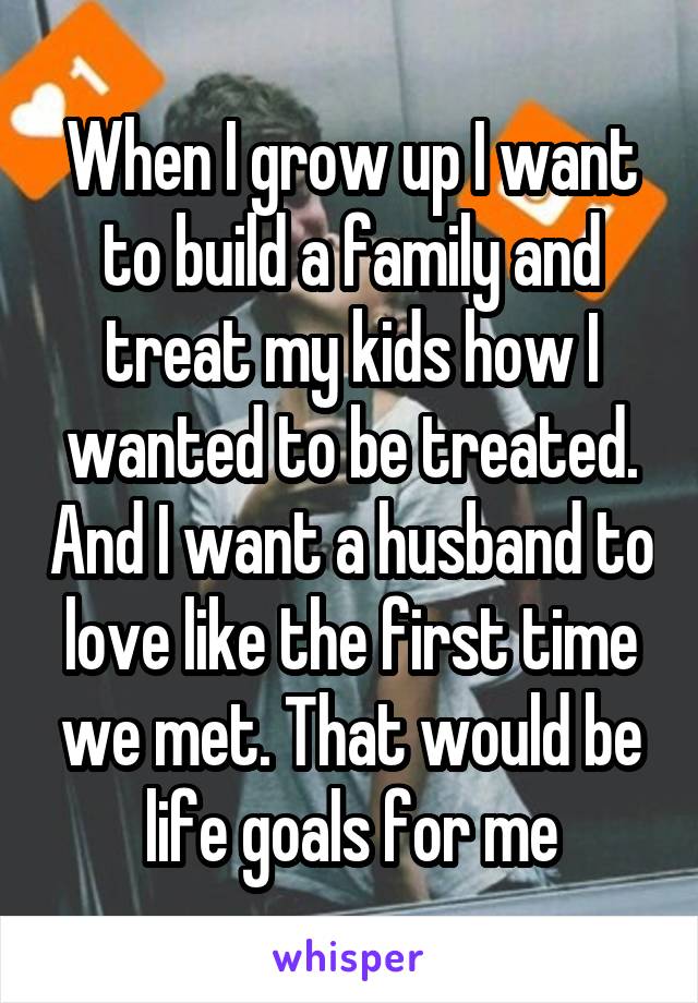 When I grow up I want to build a family and treat my kids how I wanted to be treated. And I want a husband to love like the first time we met. That would be life goals for me