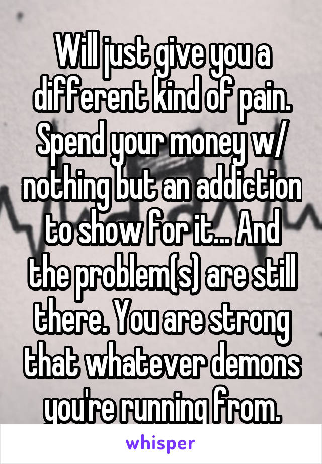 Will just give you a different kind of pain. Spend your money w/ nothing but an addiction to show for it... And the problem(s) are still there. You are strong that whatever demons you're running from.