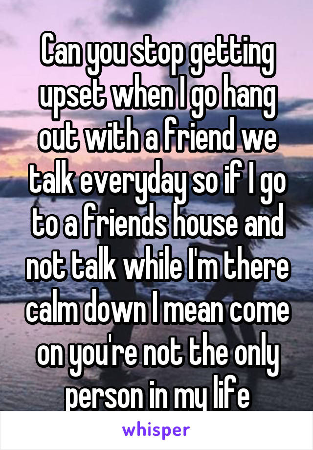 Can you stop getting upset when I go hang out with a friend we talk everyday so if I go to a friends house and not talk while I'm there calm down I mean come on you're not the only person in my life