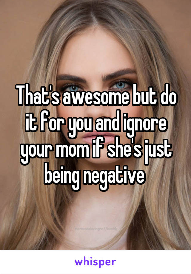 That's awesome but do it for you and ignore your mom if she's just being negative 
