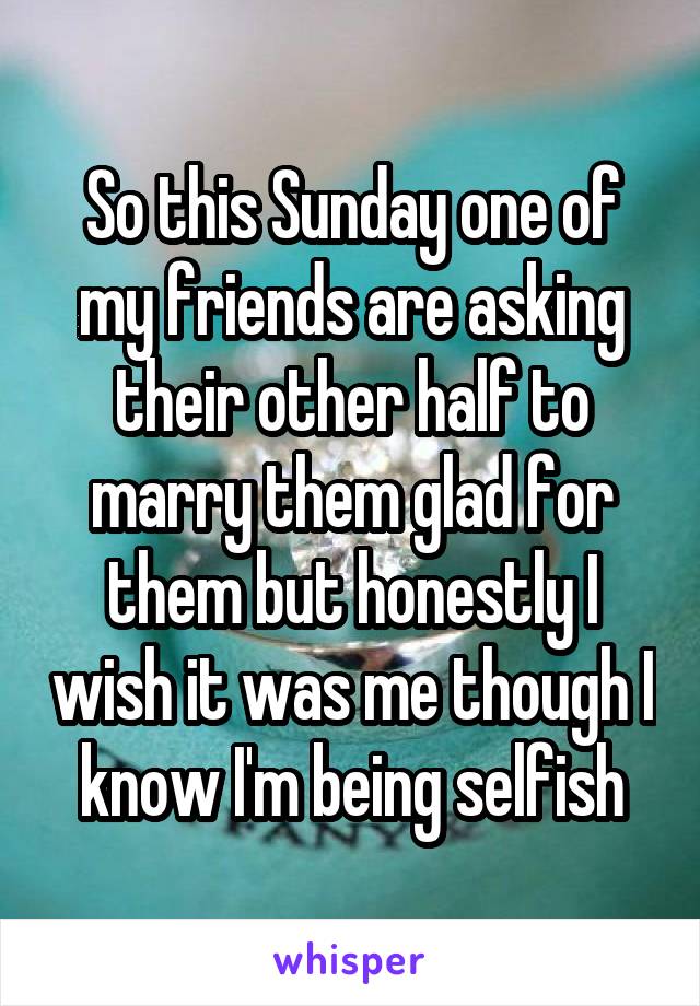 So this Sunday one of my friends are asking their other half to marry them glad for them but honestly I wish it was me though I know I'm being selfish