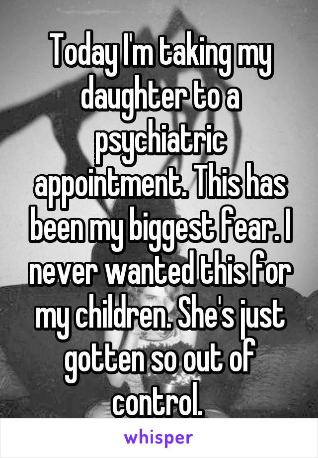 Today I'm taking my daughter to a psychiatric appointment. This has been my biggest fear. I never wanted this for my children. She's just gotten so out of control. 