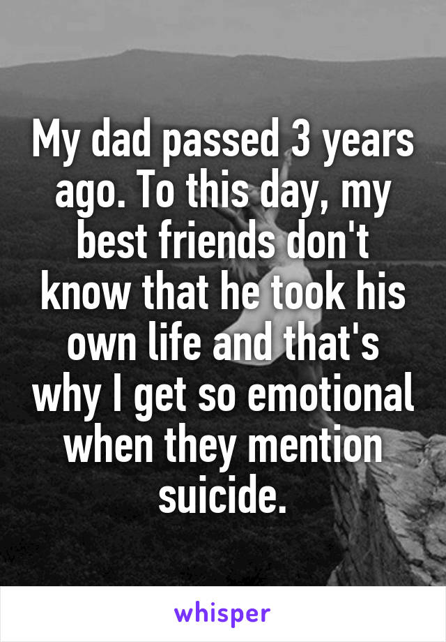 My dad passed 3 years ago. To this day, my best friends don't know that he took his own life and that's why I get so emotional when they mention suicide.