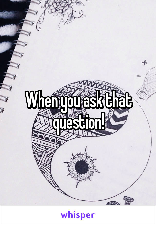 When you ask that question!