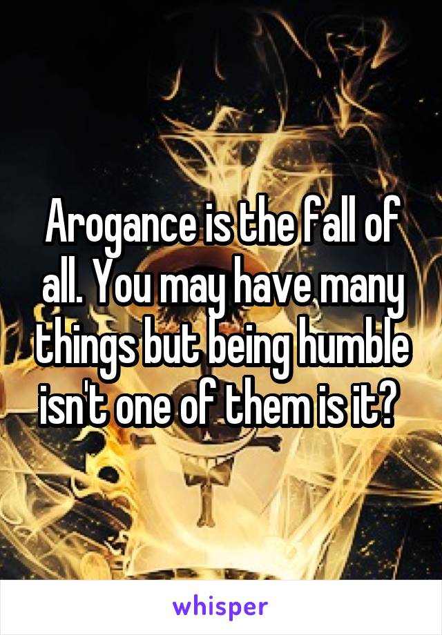 Arogance is the fall of all. You may have many things but being humble isn't one of them is it? 