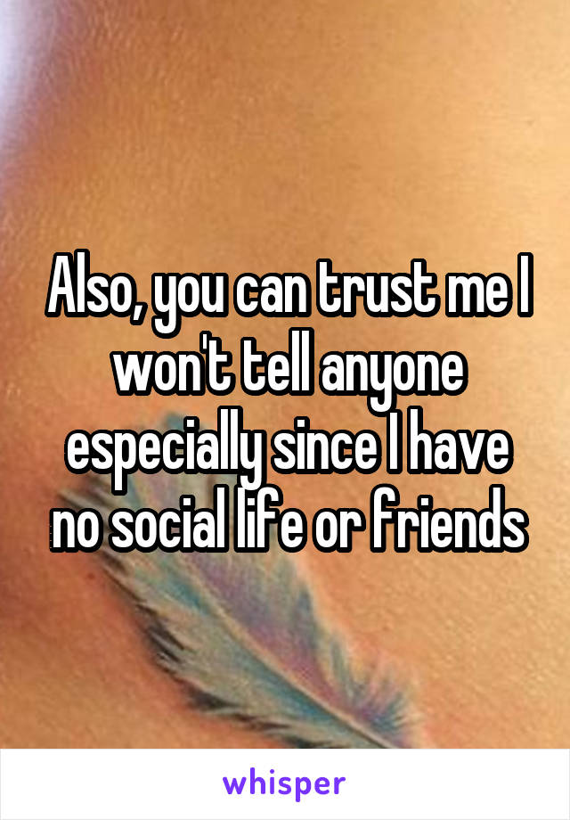 Also, you can trust me I won't tell anyone especially since I have no social life or friends