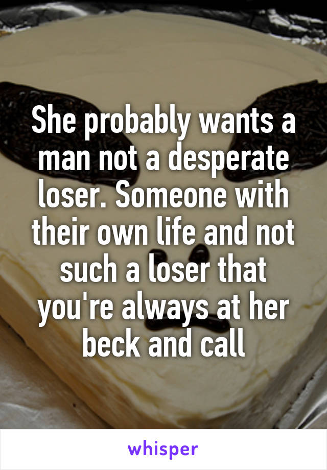 She probably wants a man not a desperate loser. Someone with their own life and not such a loser that you're always at her beck and call