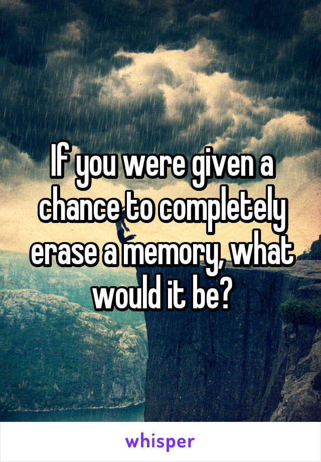 If you were given a chance to completely erase a memory, what would it be?