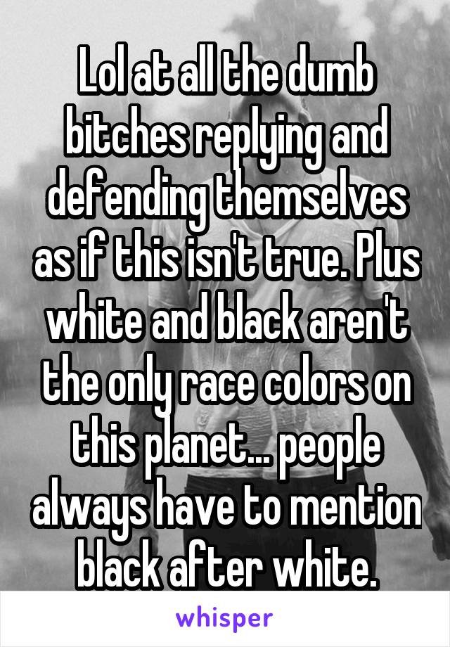 Lol at all the dumb bitches replying and defending themselves as if this isn't true. Plus white and black aren't the only race colors on this planet... people always have to mention black after white.