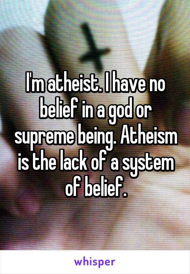 I'm atheist. I have no belief in a god or supreme being. Atheism is the lack of a system of belief.