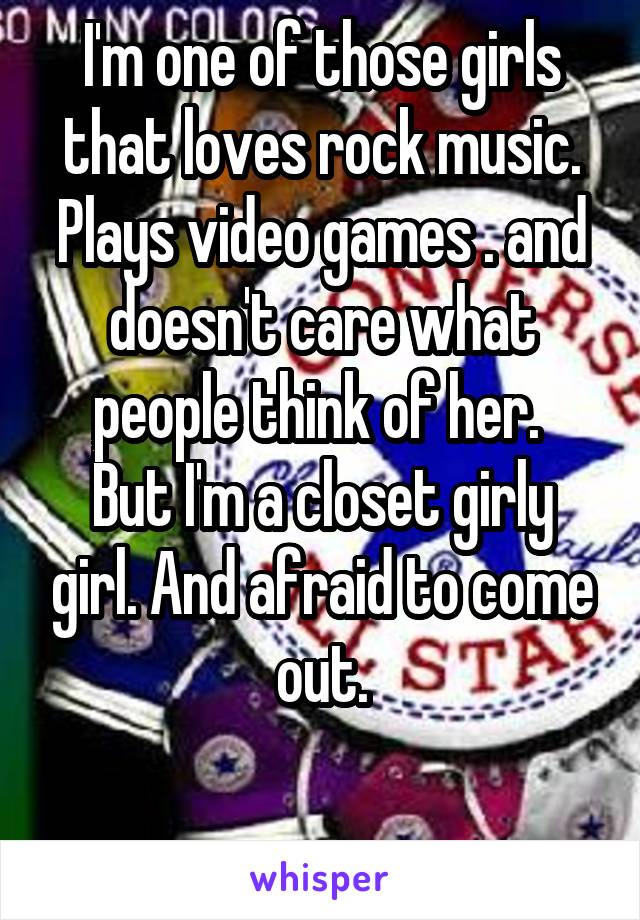 I'm one of those girls that loves rock music. Plays video games . and doesn't care what people think of her. 
But I'm a closet girly girl. And afraid to come out.

