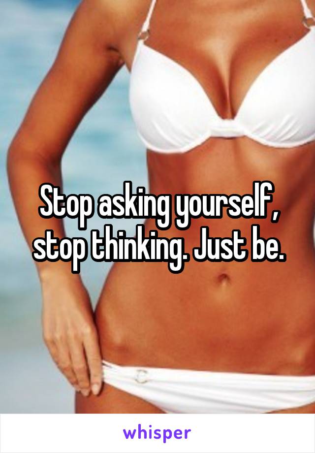 Stop asking yourself, stop thinking. Just be.