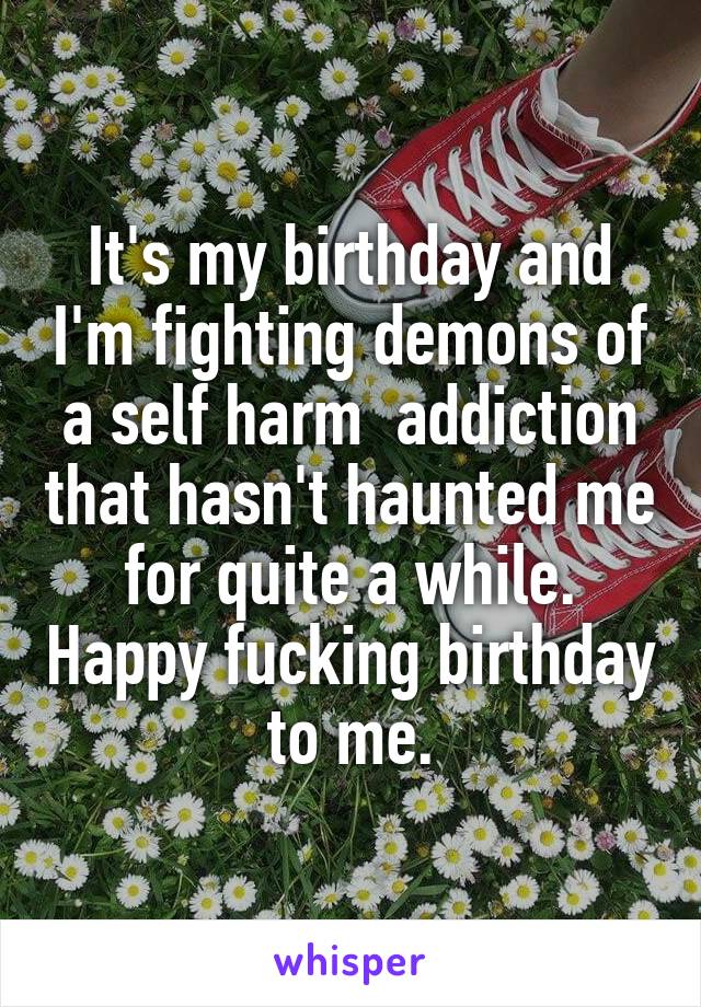 It's my birthday and I'm fighting demons of a self harm  addiction that hasn't haunted me for quite a while. Happy fucking birthday to me.