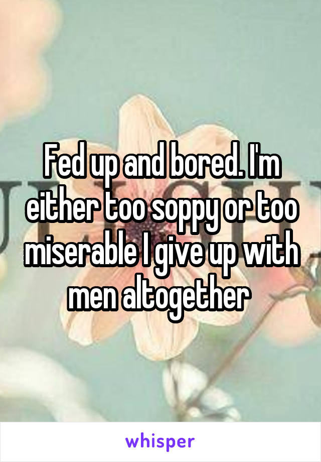 Fed up and bored. I'm either too soppy or too miserable I give up with men altogether 