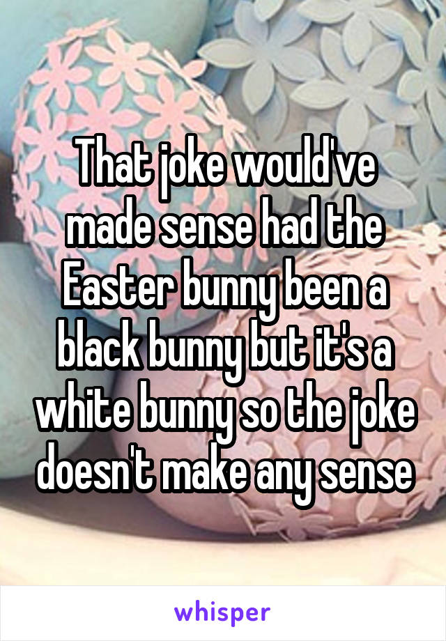 That joke would've made sense had the Easter bunny been a black bunny but it's a white bunny so the joke doesn't make any sense