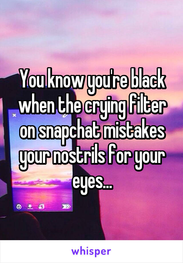 You know you're black when the crying filter on snapchat mistakes your nostrils for your eyes...