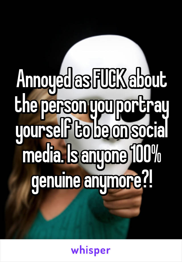 Annoyed as FUCK about the person you portray yourself to be on social media. Is anyone 100% genuine anymore?!
