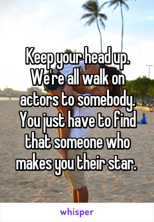 Keep your head up. We're all walk on actors to somebody. You just have to find that someone who makes you their star. 