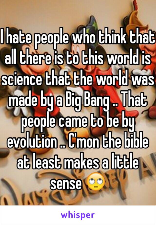 I hate people who think that all there is to this world is science that the world was made by a Big Bang .. That people came to be by evolution .. C'mon the bible at least makes a little sense 🙄