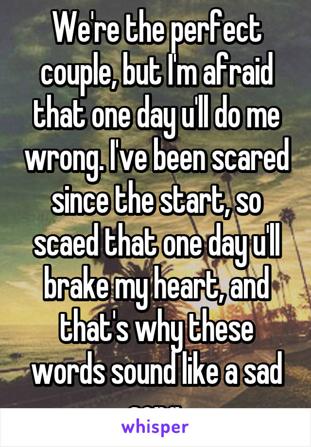 We're the perfect couple, but I'm afraid that one day u'll do me wrong. I've been scared since the start, so scaed that one day u'll brake my heart, and that's why these words sound like a sad song.