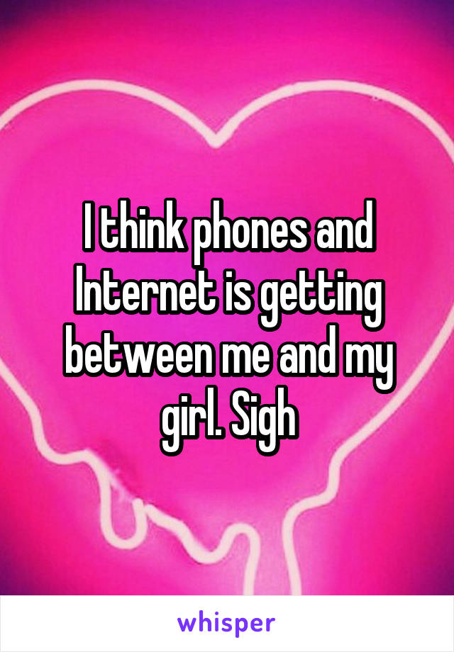 I think phones and Internet is getting between me and my girl. Sigh