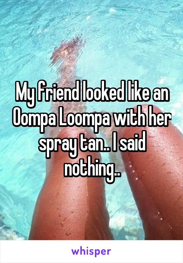My friend looked like an Oompa Loompa with her spray tan.. I said nothing..