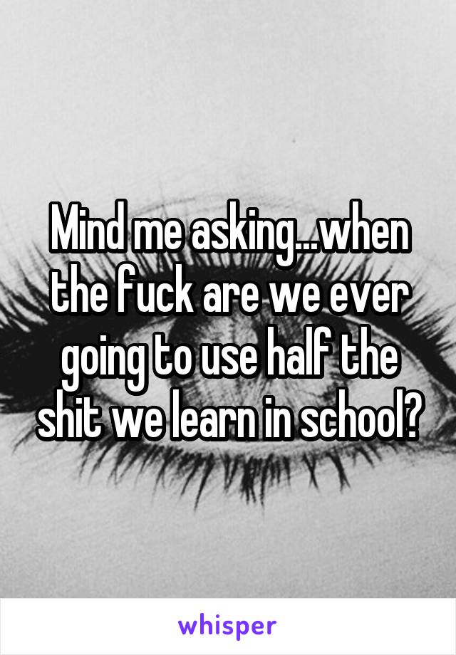 Mind me asking...when the fuck are we ever going to use half the shit we learn in school?