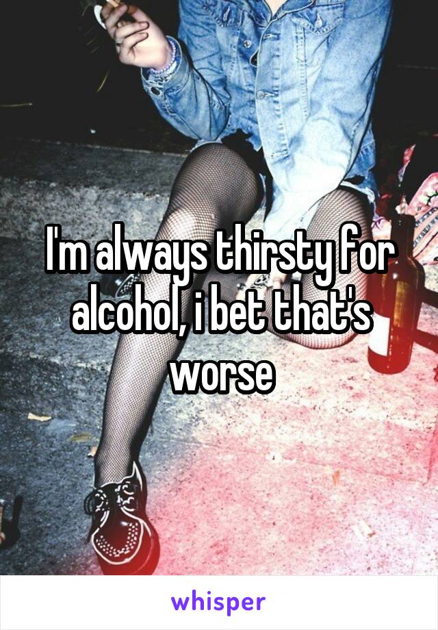 I'm always thirsty for alcohol, i bet that's worse