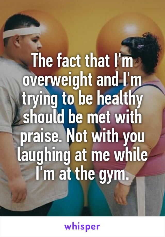 The fact that I'm overweight and I'm trying to be healthy should be met with praise. Not with you laughing at me while I'm at the gym.