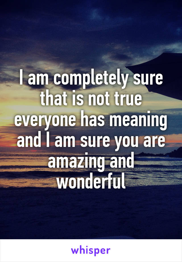 I am completely sure that is not true everyone has meaning and I am sure you are amazing and wonderful