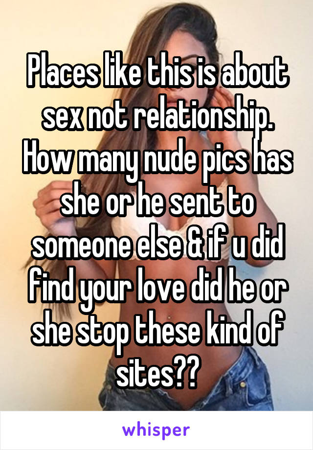 Places like this is about sex not relationship. How many nude pics has she or he sent to someone else & if u did find your love did he or she stop these kind of sites??