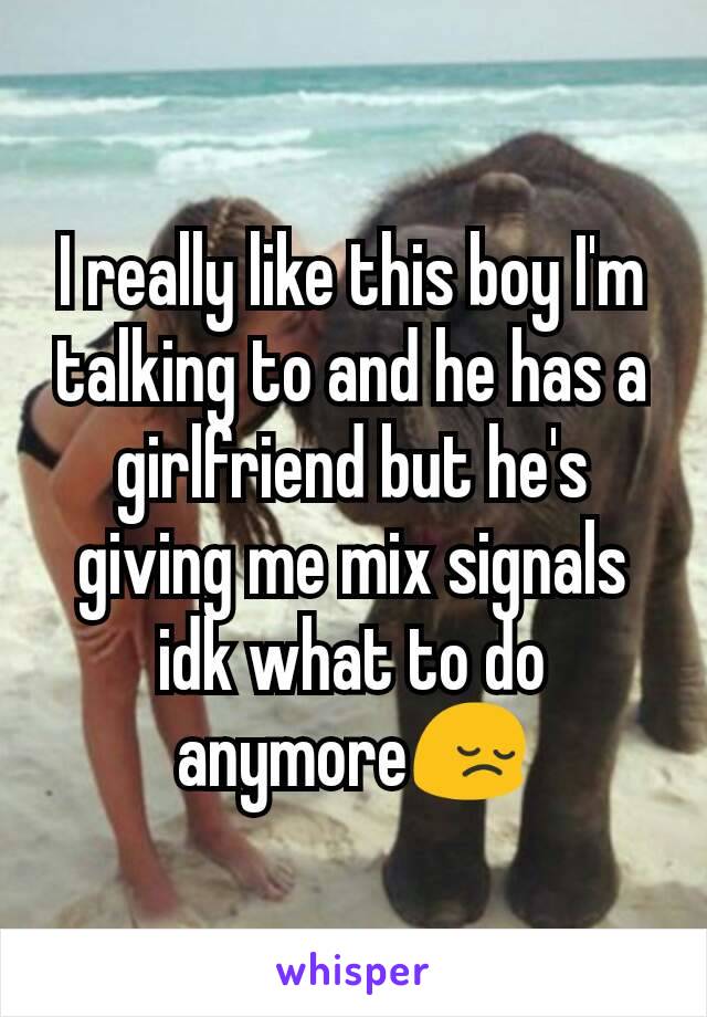 I really like this boy I'm talking to and he has a girlfriend but he's giving me mix signals idk what to do anymore😔