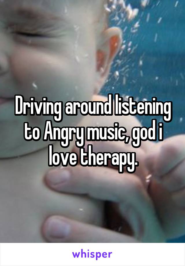 Driving around listening to Angry music, god i love therapy.