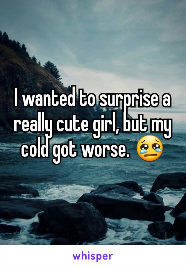 I wanted to surprise a really cute girl, but my cold got worse. 😢
