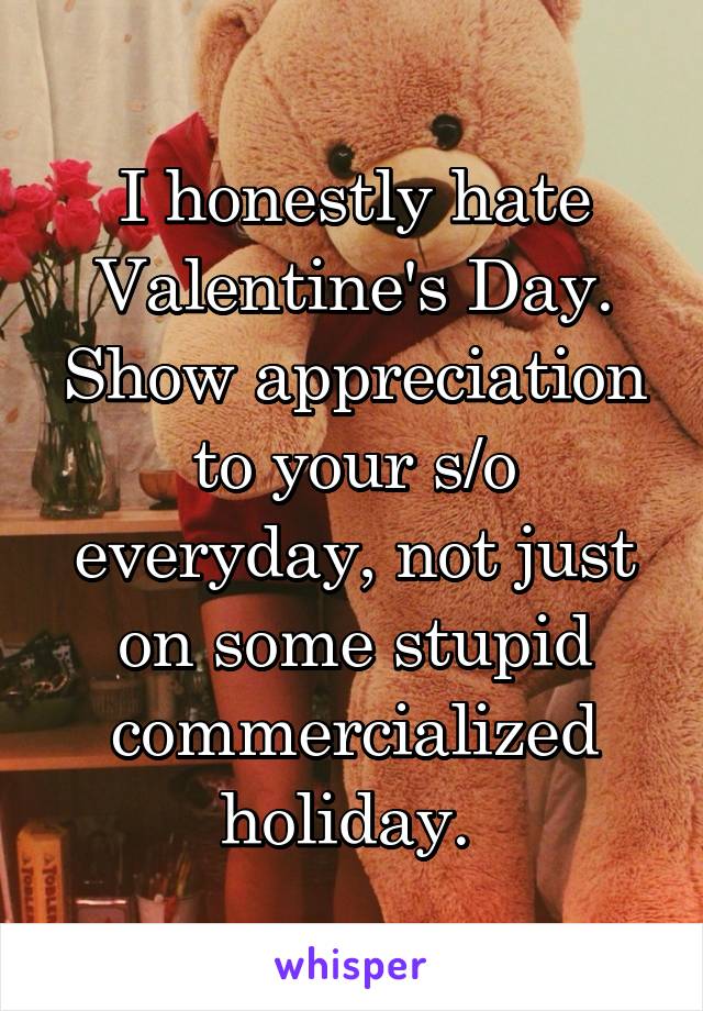 I honestly hate Valentine's Day. Show appreciation to your s/o everyday, not just on some stupid commercialized holiday. 