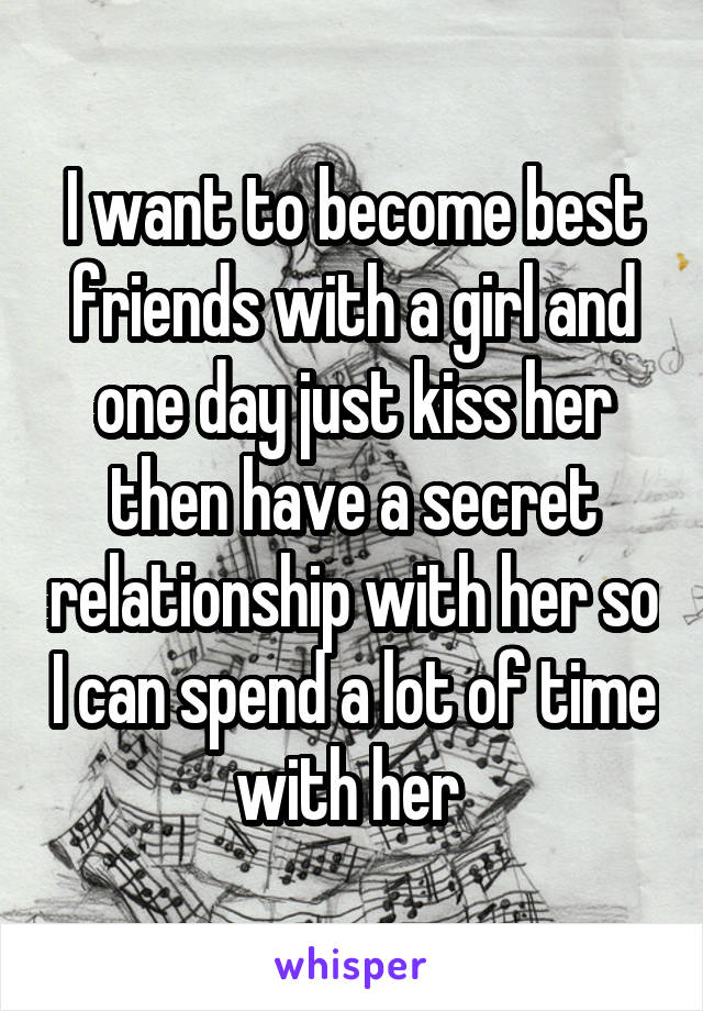 I want to become best friends with a girl and one day just kiss her then have a secret relationship with her so I can spend a lot of time with her 