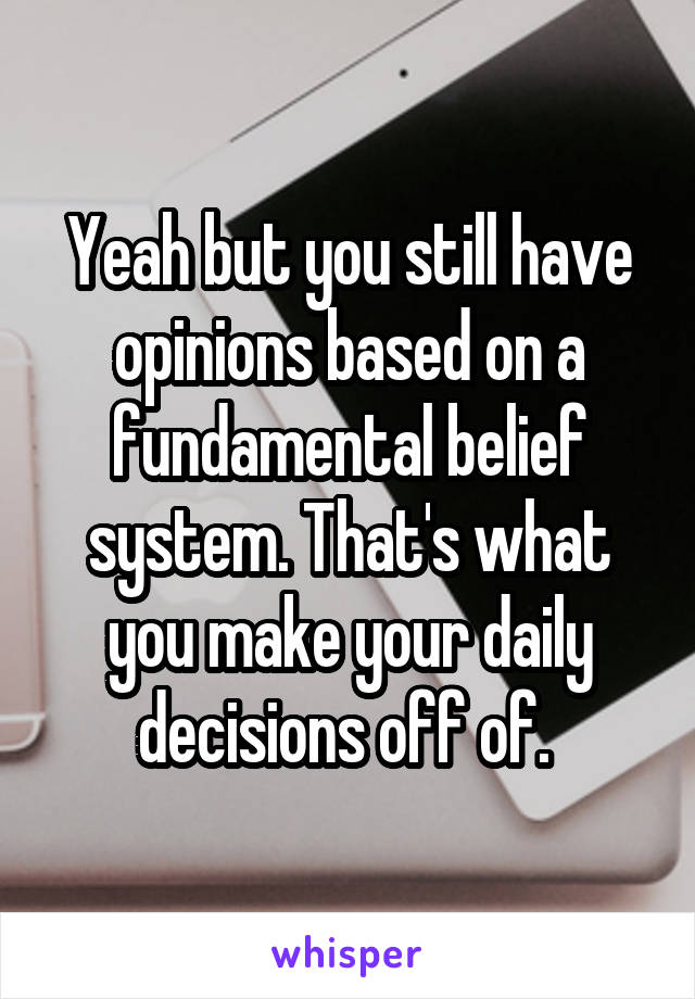 Yeah but you still have opinions based on a fundamental belief system. That's what you make your daily decisions off of. 