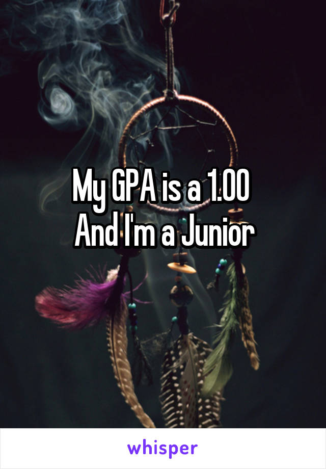 My GPA is a 1.00 
And I'm a Junior
