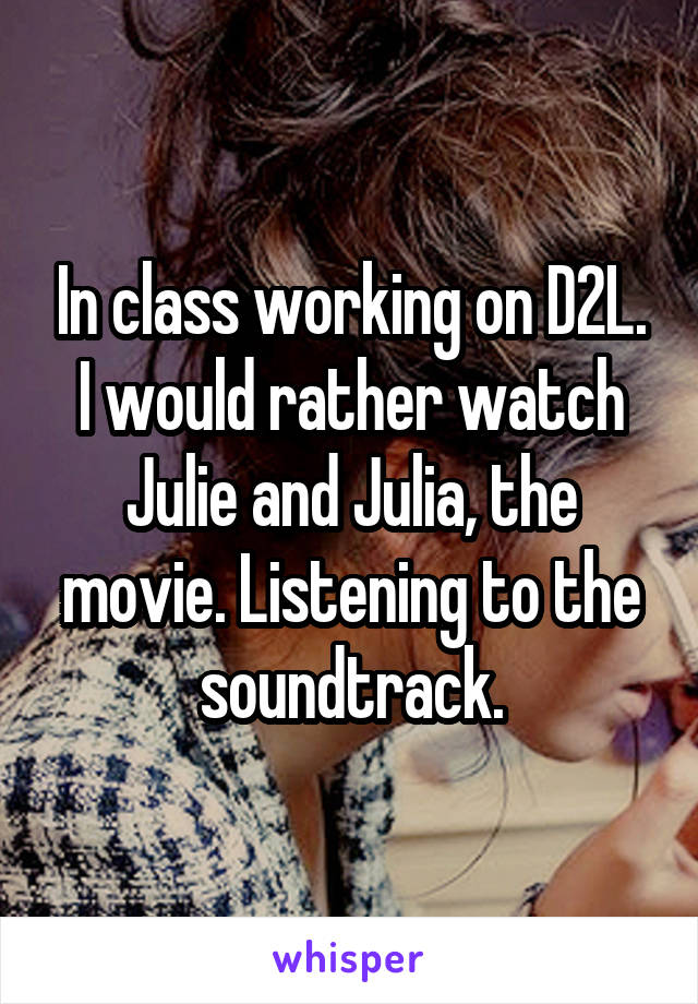 In class working on D2L. I would rather watch Julie and Julia, the movie. Listening to the soundtrack.