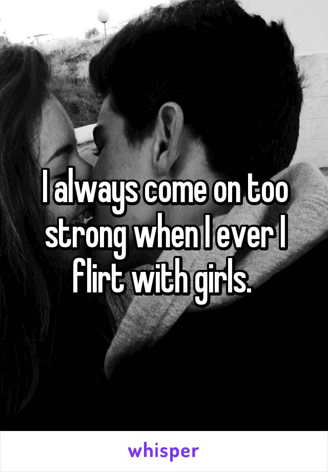 I always come on too strong when I ever I flirt with girls. 