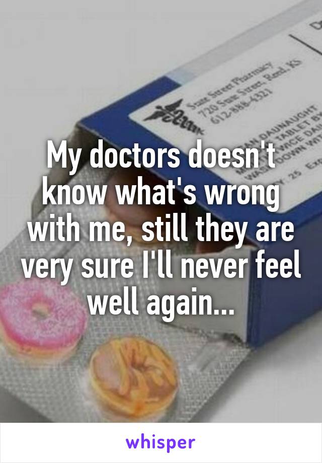 My doctors doesn't know what's wrong with me, still they are very sure I'll never feel well again...