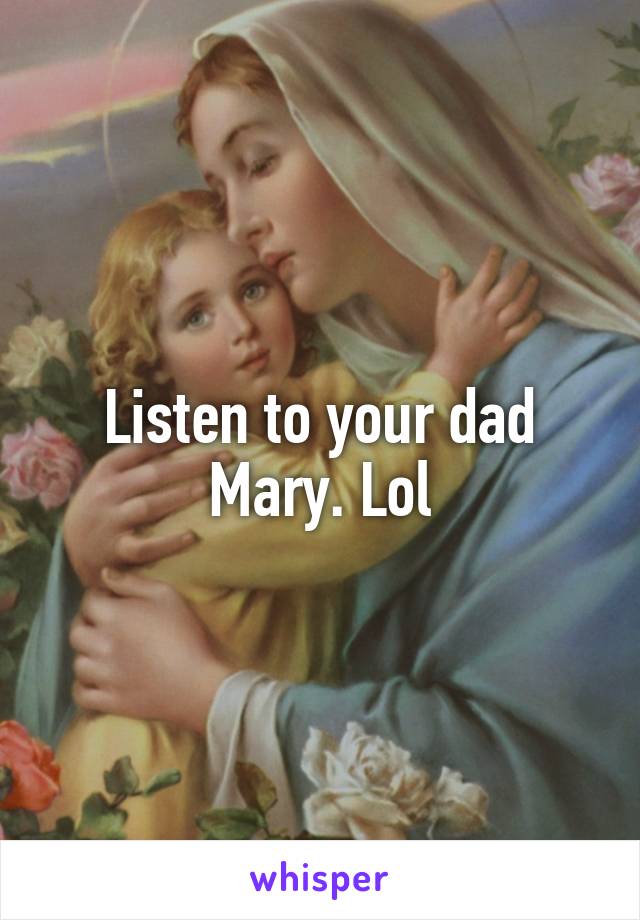 Listen to your dad Mary. Lol