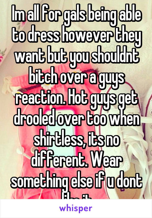 Im all for gals being able to dress however they want but you shouldnt bitch over a guys reaction. Hot guys get drooled over too when shirtless, its no different. Wear something else if u dont like it