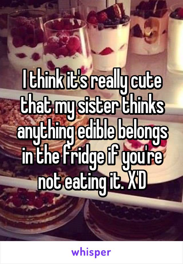 I think it's really cute that my sister thinks anything edible belongs in the fridge if you're not eating it. X'D