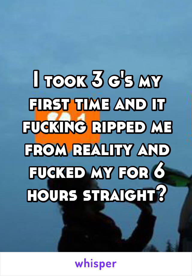 I took 3 g's my first time and it fucking ripped me from reality and fucked my for 6 hours straight😂