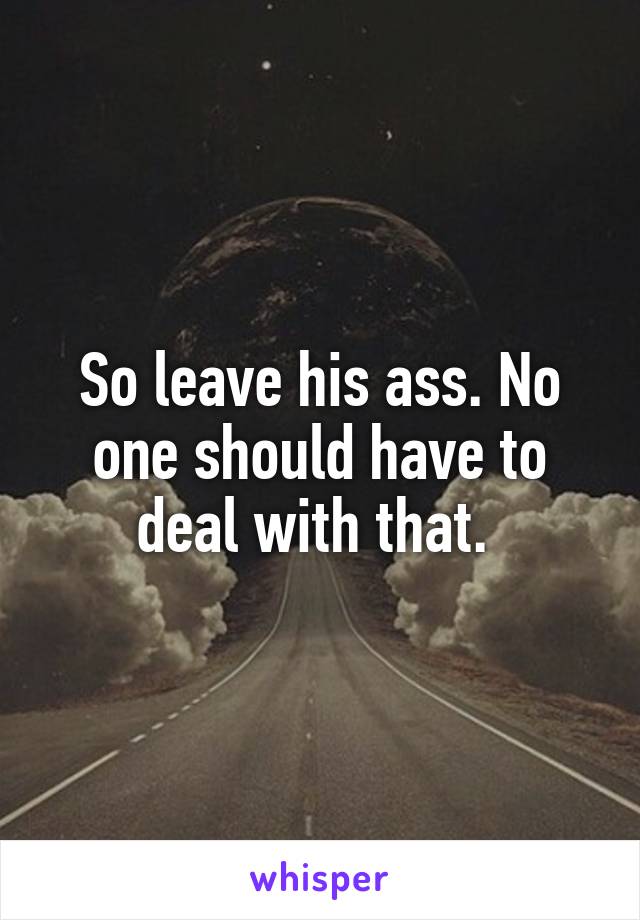 So leave his ass. No one should have to deal with that. 