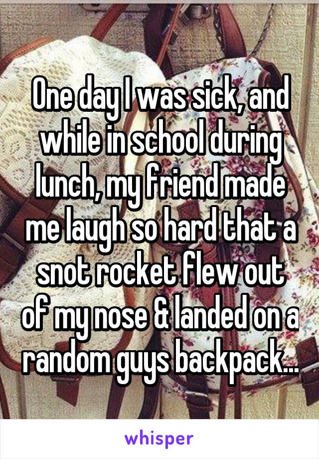 One day I was sick, and while in school during lunch, my friend made me laugh so hard that a snot rocket flew out of my nose & landed on a random guys backpack...