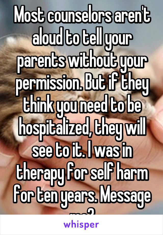 Most counselors aren't aloud to tell your parents without your permission. But if they think you need to be hospitalized, they will see to it. I was in therapy for self harm for ten years. Message me?