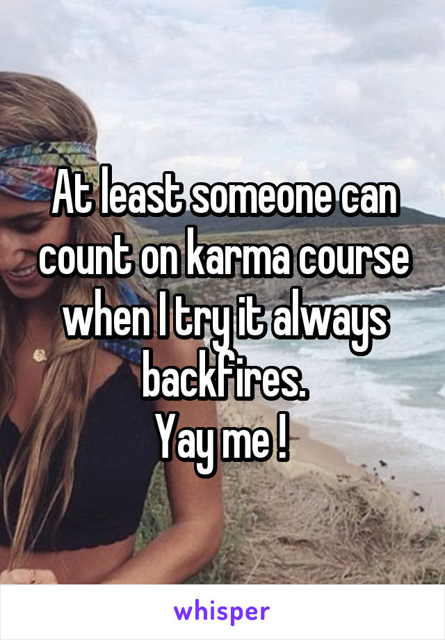 At least someone can count on karma course when I try it always backfires.
Yay me ! 